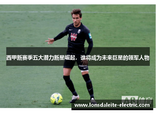 西甲新赛季五大潜力新星崛起，谁将成为未来巨星的领军人物