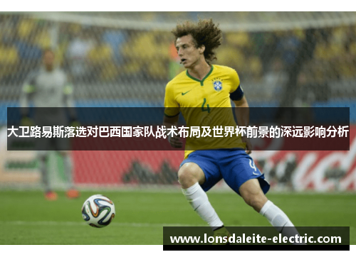 大卫路易斯落选对巴西国家队战术布局及世界杯前景的深远影响分析
