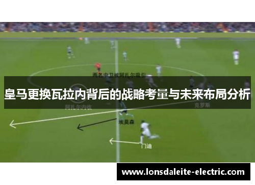 皇马更换瓦拉内背后的战略考量与未来布局分析